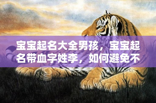 宝宝起名大全男孩，宝宝起名带血字姓李，如何避免不吉利？李姓起名注意事项及名字推荐，让宝宝更加吉祥。