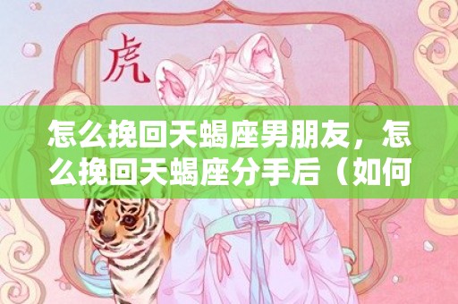 怎么挽回天蝎座男朋友，怎么挽回天蝎座分手后（如何挽回要分手的天蝎男）