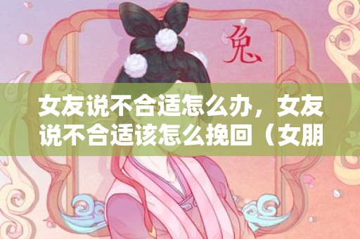 女友说不合适怎么办，女友说不合适该怎么挽回（女朋友说不合适怎么挽回）