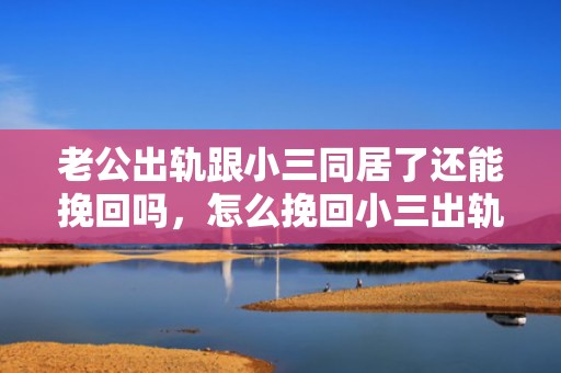 老公出轨跟小三同居了还能挽回吗，怎么挽回小三出轨男人（小三挽回男人的话）