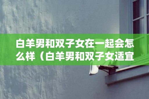 白羊男和双子女在一起会怎么样（白羊男和双子女适宜在一起吗?两个人在一起之后会怎样(细解...）