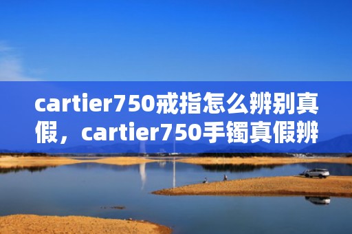 cartier750戒指怎么辨别真假，cartier750手镯真假辨别