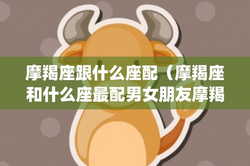 摩羯座跟什么座配（摩羯座和什么座最配男女朋友摩羯座配什么星座?(女朋友_卦...）