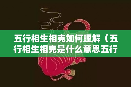 五行相生相克如何理解（五行相生相克是什么意思五行相生相克的含义是什么）