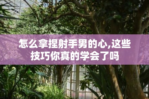 怎么拿捏射手男的心,这些技巧你真的学会了吗