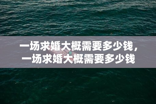一场求婚大概需要多少钱，一场求婚大概需要多少钱