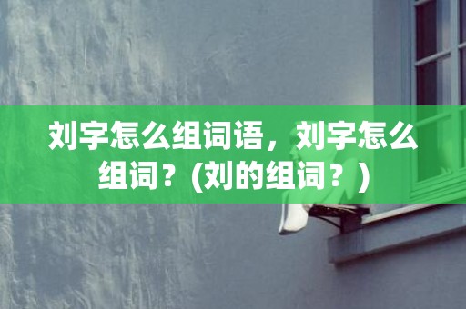 刘字怎么组词语，刘字怎么组词？(刘的组词？)