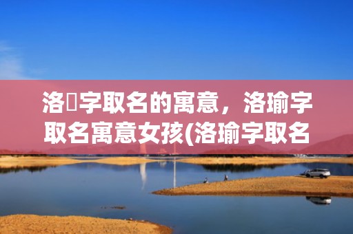 洛瑄字取名的寓意，洛瑜字取名寓意女孩(洛瑜字取名寓意女孩，这些名字走红，你get到了吗？)