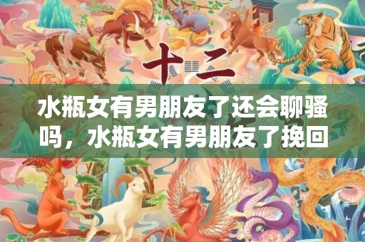 水瓶女有男朋友了还会聊骚吗，水瓶女有男朋友了挽回（水瓶女有对象还会喜欢别人吗）