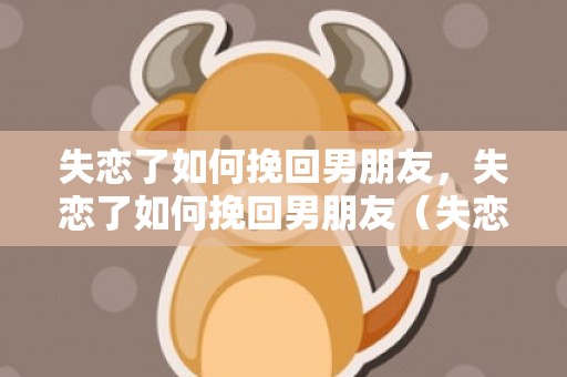 失恋了如何挽回男朋友，失恋了如何挽回男朋友（失恋了如何挽回男朋友的句子）