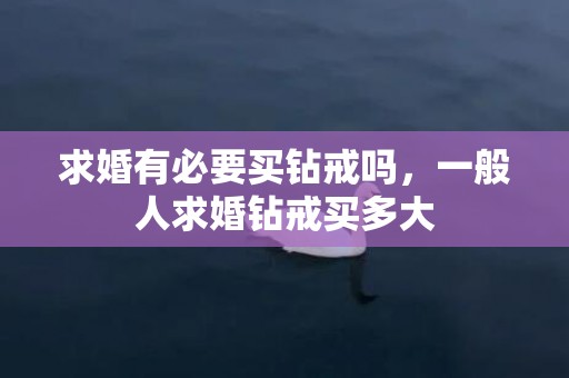 求婚有必要买钻戒吗，一般人求婚钻戒买多大