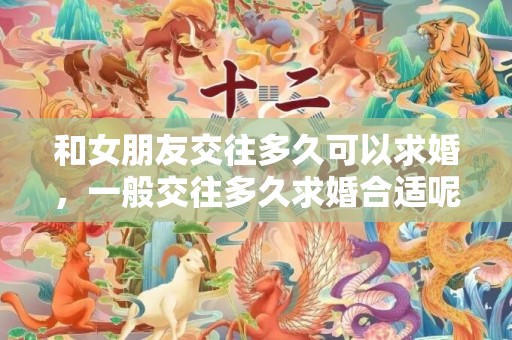 和女朋友交往多久可以求婚，一般交往多久求婚合适呢