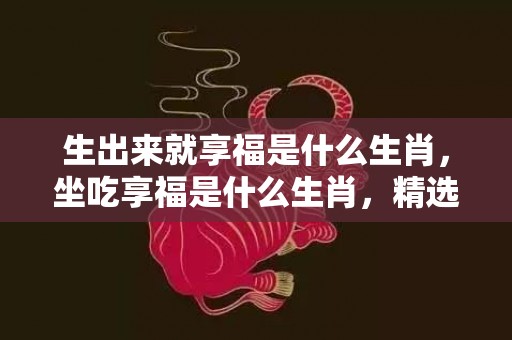 生出来就享福是什么生肖，坐吃享福是什么生肖，精选解释落实