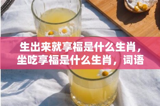 生出来就享福是什么生肖，坐吃享福是什么生肖，词语解释落实