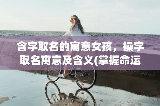含字取名的寓意女孩，操字取名寓意及含义(掌握命运，成就未来：以操字取名寓意命名的技巧和经验)