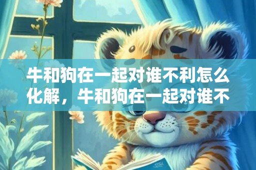 牛和狗在一起对谁不利怎么化解，牛和狗在一起对谁不利 属狗女和属牛男在一起好吗