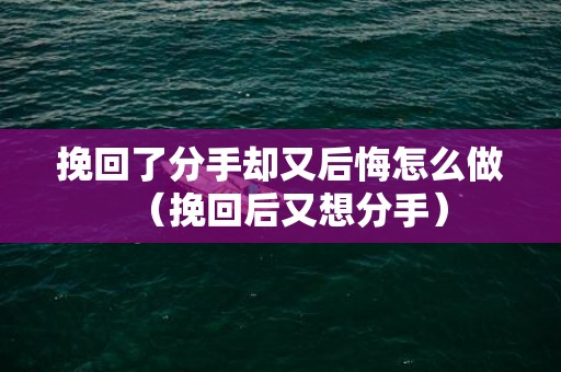 挽回了分手却又后悔怎么做（挽回后又想分手）