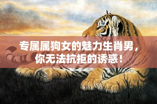 专属属狗女的魅力生肖男，你无法抗拒的诱惑！