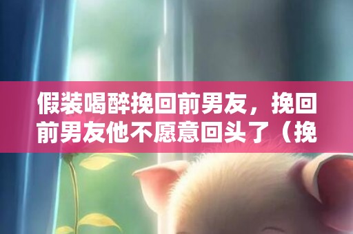 假装喝醉挽回前男友，挽回前男友他不愿意回头了（挽回前男友他不愿意回头了为什么）