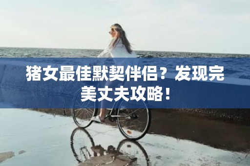 猪女最佳默契伴侣？发现完美丈夫攻略！