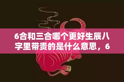 6合和三合哪个更好生辰八字里带贵的是什么意思，6合和三合哪个更好占星