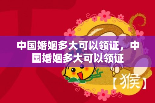 中国婚姻多大可以领证，中国婚姻多大可以领证