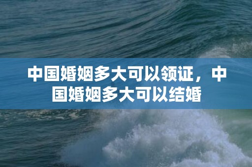 中国婚姻多大可以领证，中国婚姻多大可以结婚