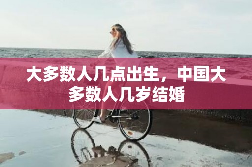 大多数人几点出生，中国大多数人几岁结婚