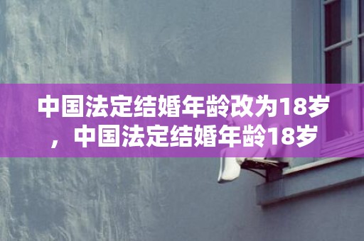 中国法定结婚年龄改为18岁，中国法定结婚年龄18岁