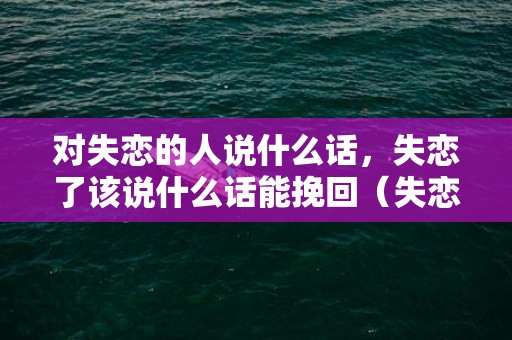 对失恋的人说什么话，失恋了该说什么话能挽回（失恋了说什么话最感人）