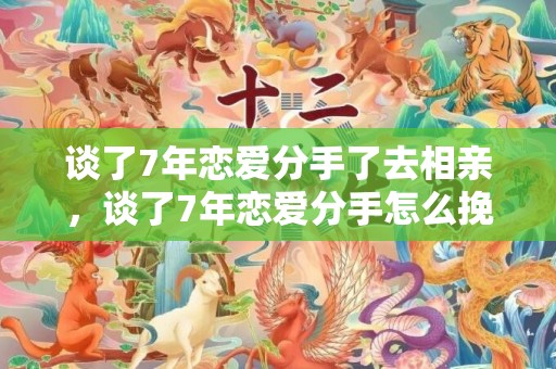谈了7年恋爱分手了去相亲，谈了7年恋爱分手怎么挽回（谈了七年恋爱分手了）