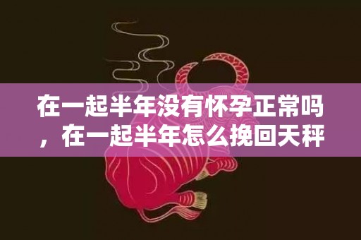 在一起半年没有怀孕正常吗，在一起半年怎么挽回天秤男（天秤男分手半年会复合吗）