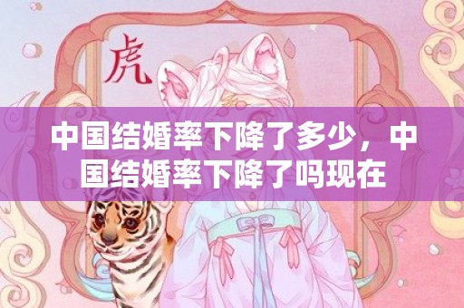 中国结婚率下降了多少，中国结婚率下降了吗现在