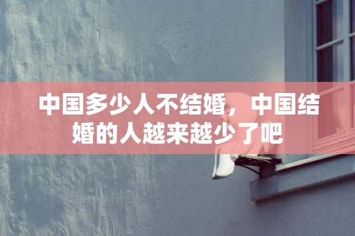 中国多少人不结婚，中国结婚的人越来越少了吧