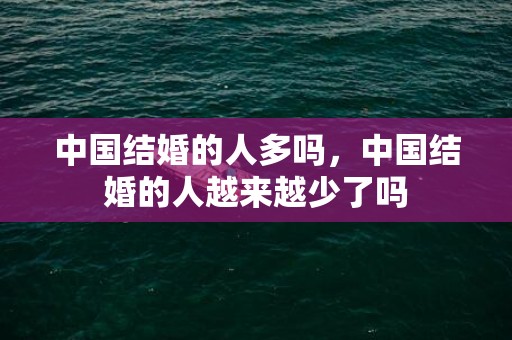 中国结婚的人多吗，中国结婚的人越来越少了吗