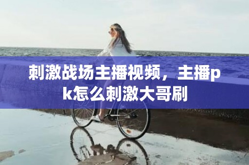 刺激战场主播视频，主播pk怎么刺激大哥刷