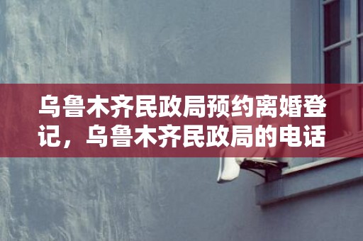 乌鲁木齐民政局预约离婚登记，乌鲁木齐民政局的电话