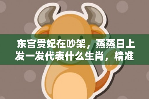  东宫贵妃在吵架，蒸蒸日上发一发代表什么生肖，精准已答落实