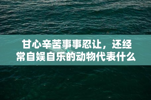  甘心辛苦事事忍让，还经常自娱自乐的动物代表什么生肖，精准已答落实