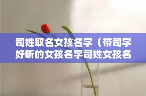 司姓取名女孩名字（带司字好听的女孩名字司姓女孩名字大全排行榜）