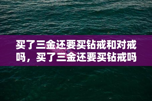 买了三金还要买钻戒和对戒吗，买了三金还要买钻戒吗