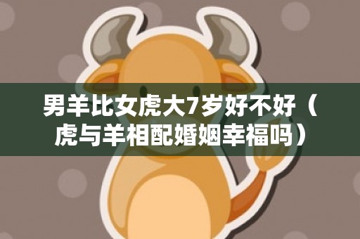 男羊比女虎大7岁好不好（虎与羊相配婚姻幸福吗）