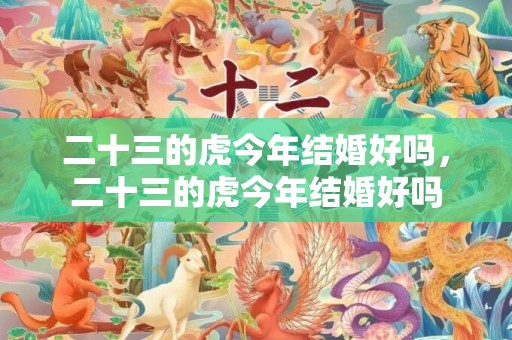 二十三的虎今年结婚好吗，二十三的虎今年结婚好吗