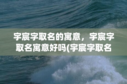 宇宸字取名的寓意，宇宸字取名寓意好吗(宇宸字取名寓意好吗？宇宸字起名须知，取名须谨慎，遵循祖训传统，根据八字五行，符合命主命理，才能为宝宝带来好运！)
