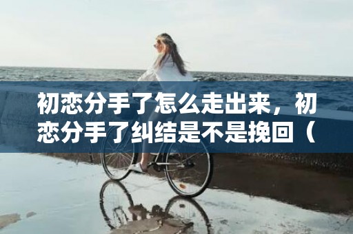 初恋分手了怎么走出来，初恋分手了纠结是不是挽回（初恋分手了基本上会后悔吗）