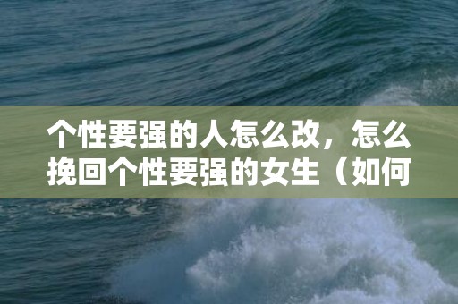 个性要强的人怎么改，怎么挽回个性要强的女生（如何挽回一个女孩子的心经典语录）