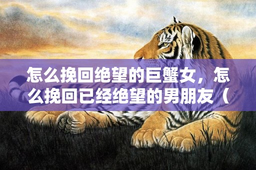 怎么挽回绝望的巨蟹女，怎么挽回已经绝望的男朋友（怎么挽回已经绝望的男朋友的话）
