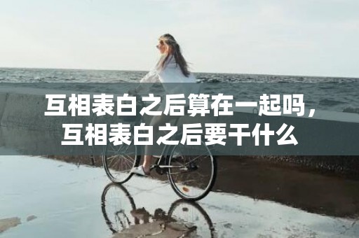 互相表白之后算在一起吗，互相表白之后要干什么