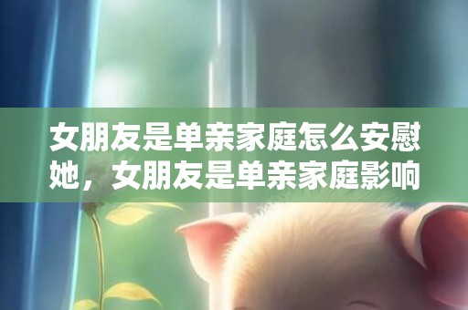 女朋友是单亲家庭怎么安慰她，女朋友是单亲家庭影响大吗（最好不要娶单亲家庭的女孩）