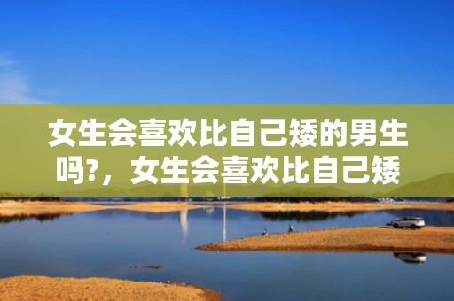 女生会喜欢比自己矮的男生吗?，女生会喜欢比自己矮的男生吗（女生能接受男友比自己矮吗）
